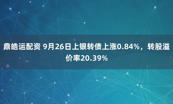 鼎皓运配资 9月26日上银转债上涨0.84%，转股溢价率20.39%