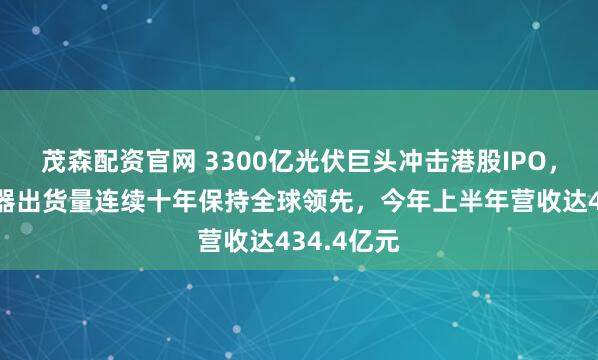 茂森配资官网 3300亿光伏巨头冲击港股IPO,光伏逆变器出货量连续十年保持全球领先,今年上半年营收达434.4亿元