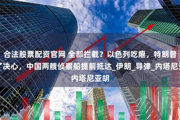 合法股票配资官网 全部拦截？以色列吃瘪，特朗普下了决心，中国两艘侦察船提前抵达_伊朗_导弹_内塔尼亚胡