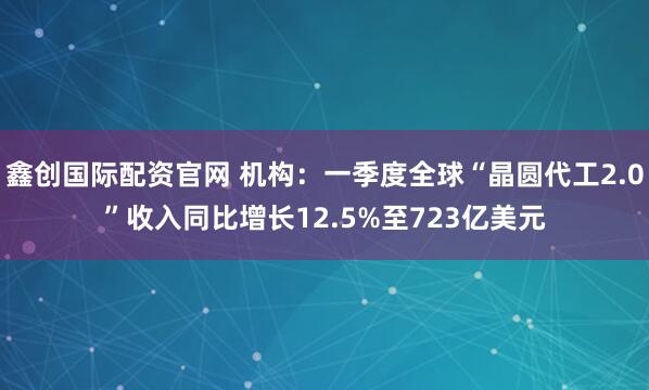 鑫创国际配资官网 机构：一季度全球“晶圆代工2.0”收入同比增长12.5%至723亿美元