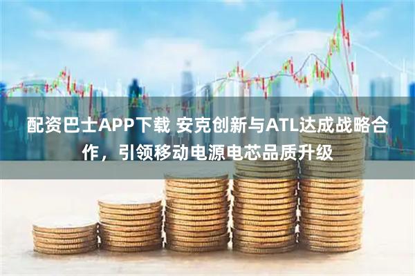 配资巴士APP下载 安克创新与ATL达成战略合作,引领移动电源电芯品质升级