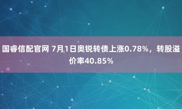 国睿信配官网 7月1日奥锐转债上涨0.78%，转股溢价率40.85%