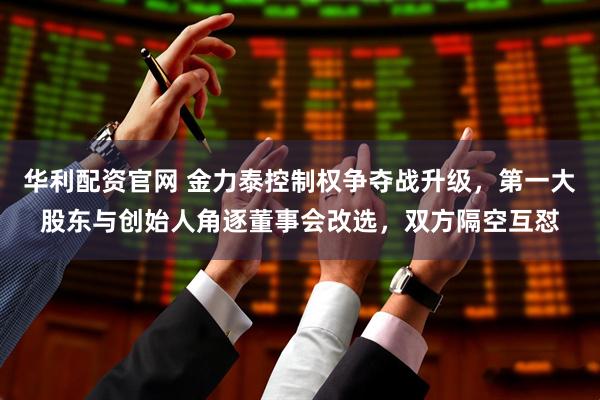 华利配资官网 金力泰控制权争夺战升级，第一大股东与创始人角逐董事会改选，双方隔空互怼