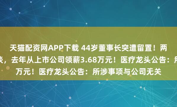 天猫配资网APP下载 44岁董事长突遭留置！两周前曾被证监局约谈，去年从上市公司领薪3.68万元！医疗龙头公告：所涉事项与公司无关