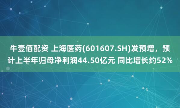 牛壹佰配资 上海医药(601607.SH)发预增，预计上半年归母净利润44.50亿元 同比增长约52%