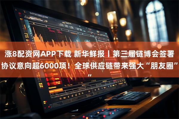 涨8配资网APP下载 新华鲜报丨第三届链博会签署协议意向超6000项！全球供应链带来强大“朋友圈”