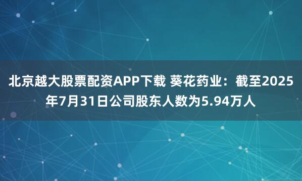 北京越大股票配资APP下载 葵花药业：截至2025年7月31日公司股东人数为5.94万人