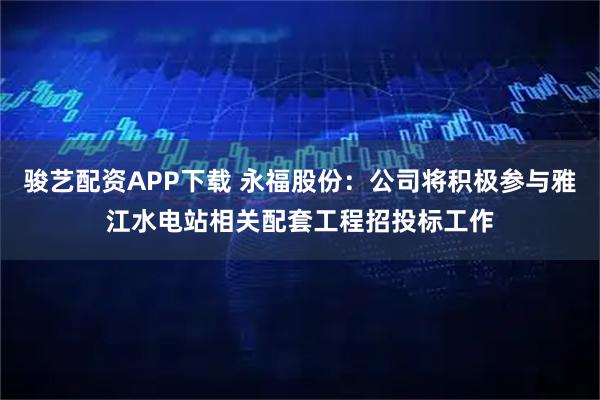 骏艺配资APP下载 永福股份：公司将积极参与雅江水电站相关配套工程招投标工作