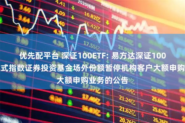 优先配平台 深证100ETF: 易方达深证100交易型开放式指数证券投资基金场外份额暂停机构客户大额申购业务的公告