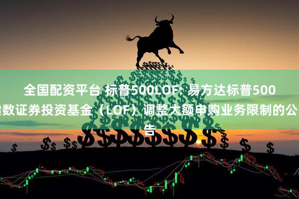 全国配资平台 标普500LOF: 易方达标普500指数证券投资基金（LOF）调整大额申购业务限制的公告