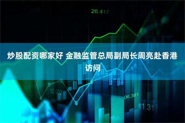 炒股配资哪家好 金融监管总局副局长周亮赴香港访问