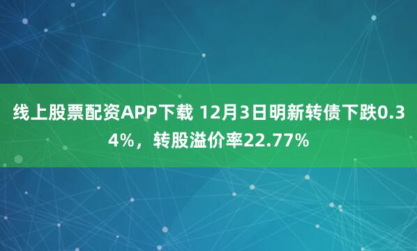线上股票配资APP下载 12月3日明新转债下跌0.34%，转股溢价率22.77%
