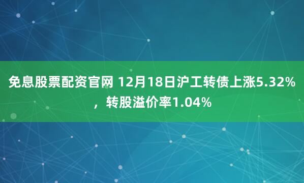 免息股票配资官网 12月18日沪工转债上涨5.32%，转股溢价率1.04%