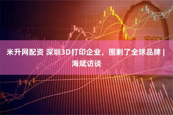 米升网配资 深圳3D打印企业，围剿了全球品牌 | 海斌访谈