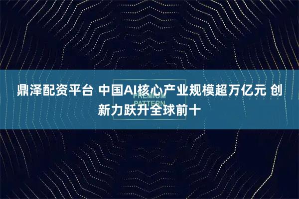 鼎泽配资平台 中国AI核心产业规模超万亿元 创新力跃升全球前十