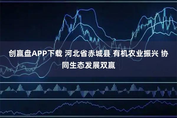 创赢盘APP下载 河北省赤城县 有机农业振兴 协同生态发展双赢