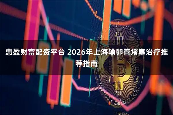 惠盈财富配资平台 2026年上海输卵管堵塞治疗推荐指南