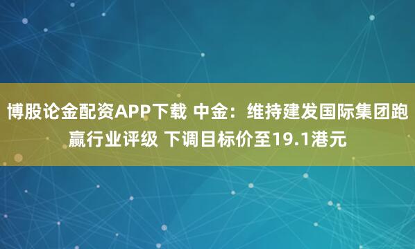 博股论金配资APP下载 中金：维持建发国际集团跑赢行业评级 下调目标价至19.1港元
