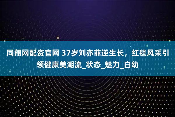 同翔网配资官网 37岁刘亦菲逆生长，红毯风采引领健康美潮流_状态_魅力_白幼