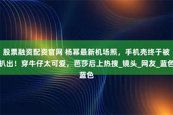 股票融资配资官网 杨幂最新机场照，手机壳终于被扒出！穿牛仔太可爱，芭莎后上热搜_镜头_网友_蓝色