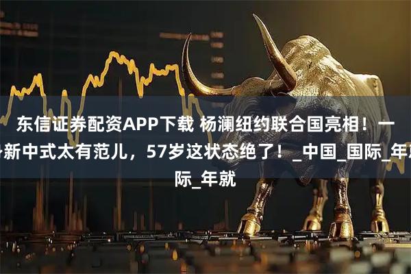 东信证券配资APP下载 杨澜纽约联合国亮相！一身新中式太有范儿，57岁这状态绝了！_中国_国际_年就