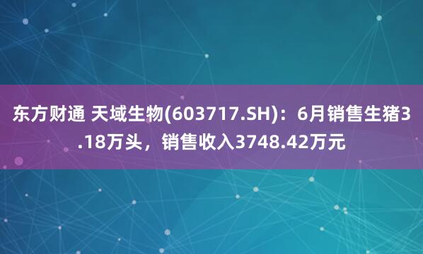 东方财通 天域生物(603717.SH)：6月销售生猪3.18万头，销售收入3748.42万元