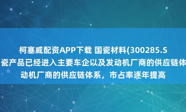 柯塞威配资APP下载 国瓷材料(300285.SZ)：目前公司蜂窝陶瓷产品已经进入主要车企以及发动机厂商的供应链体系，市占率逐年提高