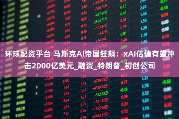 环球配资平台 马斯克AI帝国狂飙：xAI估值有望冲击2000亿美元_融资_特朗普_初创公司