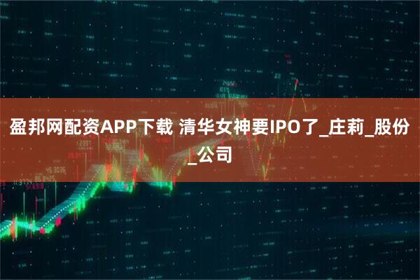 盈邦网配资APP下载 清华女神要IPO了_庄莉_股份_公司