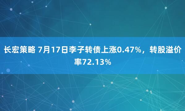 长宏策略 7月17日李子转债上涨0.47%，转股溢价率72.13%