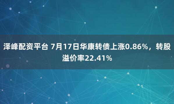 泽峰配资平台 7月17日华康转债上涨0.86%，转股溢价率22.41%