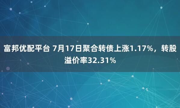 富邦优配平台 7月17日聚合转债上涨1.17%，转股溢价率32.31%