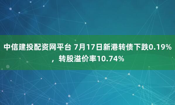 中信建投配资网平台 7月17日新港转债下跌0.19%，转股溢价率10.74%