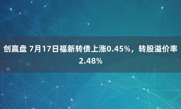 创赢盘 7月17日福新转债上涨0.45%，转股溢价率2.48%