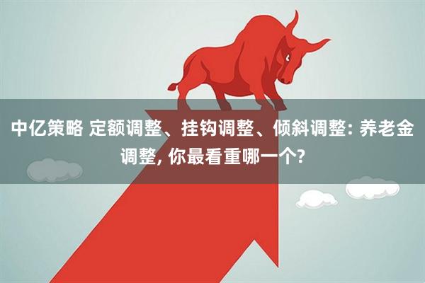 中亿策略 定额调整、挂钩调整、倾斜调整: 养老金调整, 你最看重哪一个?