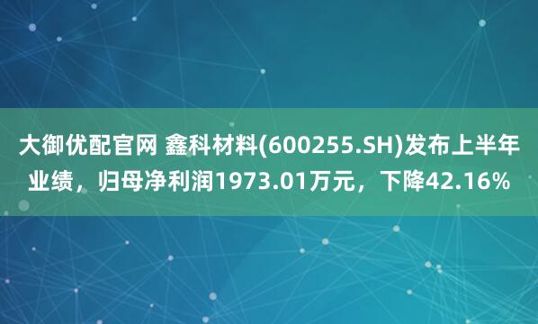 大御优配官网 鑫科材料(600255.SH)发布上半年业绩，归母净利润1973.01万元，下降42.16%