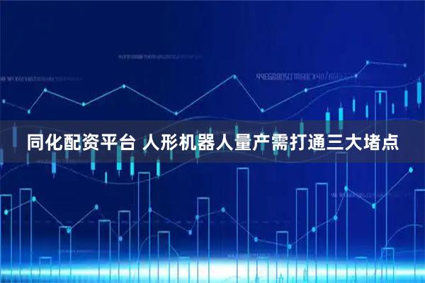 同化配资平台 人形机器人量产需打通三大堵点
