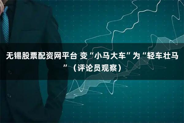 无锡股票配资网平台 变“小马大车”为“轻车壮马”（评论员观察）