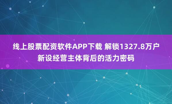 线上股票配资软件APP下载 解锁1327.8万户新设经营主体背后的活力密码