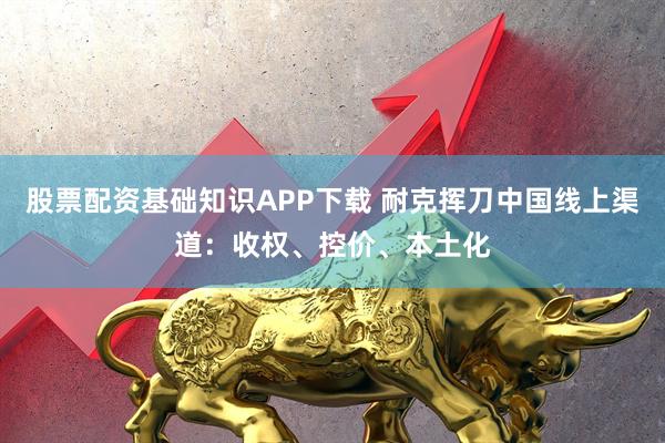 股票配资基础知识APP下载 耐克挥刀中国线上渠道:收权、控价、本土化